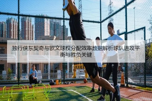 独行侠东契奇与欧文球权分配效率数据解析球队进攻平衡与胜负关键